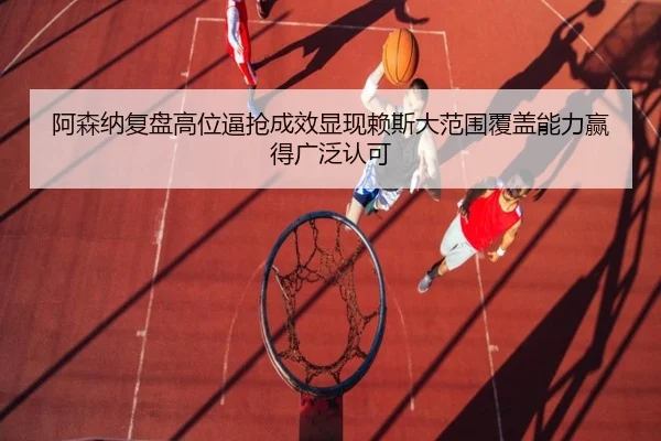 阿森纳复盘高位逼抢成效显现赖斯大范围覆盖能力赢得广泛认可